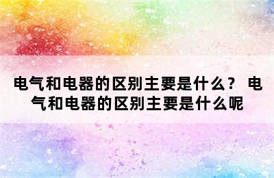 电气和电器的区别主要是什么？ 电气和电器的区别主要是什么呢